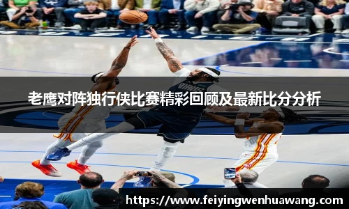 老鹰对阵独行侠比赛精彩回顾及最新比分分析